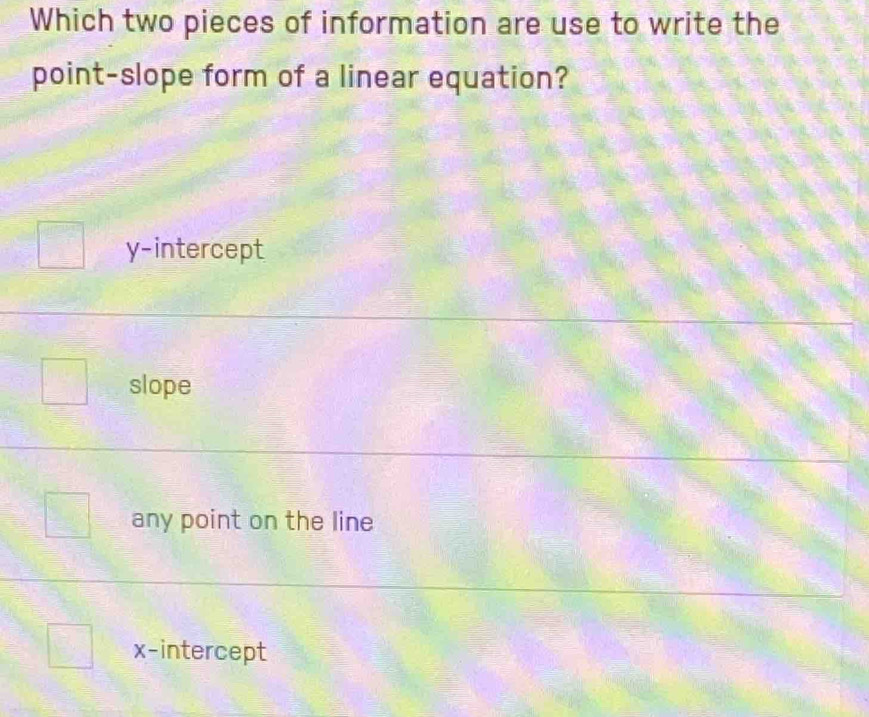 Which two pieces of information are use to write the
point-slope form of a linear equation?
y-intercept
slope
any point on the line
x-intercept