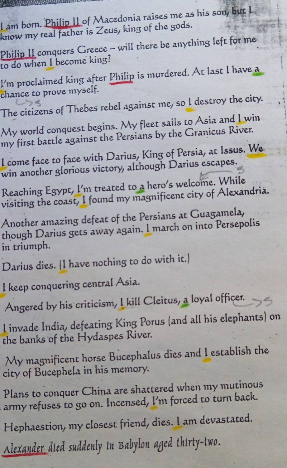 am born. Philip I of Macedonia raises me as his son, but I 
know my real father is Zeus, king of the gods. 
Philip II conquers Greece - will there be anything left for me 
to do when I become king? 
I'm proclaimed king after Philip is murdered. At last I have a 
chance to prove myself. 
The citizens of Thebes rebel against me, so I destroy the city. 
My world conquest begins. My fleet sails to Asia and I win 
my first battle against the Persians by the Granicus River. 
I come face to face with Darius, King of Persia, at Issus. We 
win another glorious victory, although Darius escapes. 
Reaching Egypt, I'm treated to a hero's welcome. While 
visiting the coast, I found my magnificent city of Alexandria. 
Another amazing defeat of the Persians at Guagamela, 
though Darius gets away again. I march on into Persepolis 
in triumph. 
Darius dies. (I have nothing to do with it.) 
l keep conquering central Asia. 
Angered by his criticism, I kill Cleitus, a loyal officer. 
Linvade India, defeating King Porus (and all his elephants) on 
the banks of the Hydaspes River. 
My magnificent horse Bucephalus dies and I establish the 
city of Bucephela in his memory. 
Plans to conquer China are shattered when my mutinous 
army refuses to go on. Incensed, I'm forced to turn back. 
Hephaestion, my closest friend, dies. I am devastated. 
Alexander died suddenly in Babylon aged thirty-two.