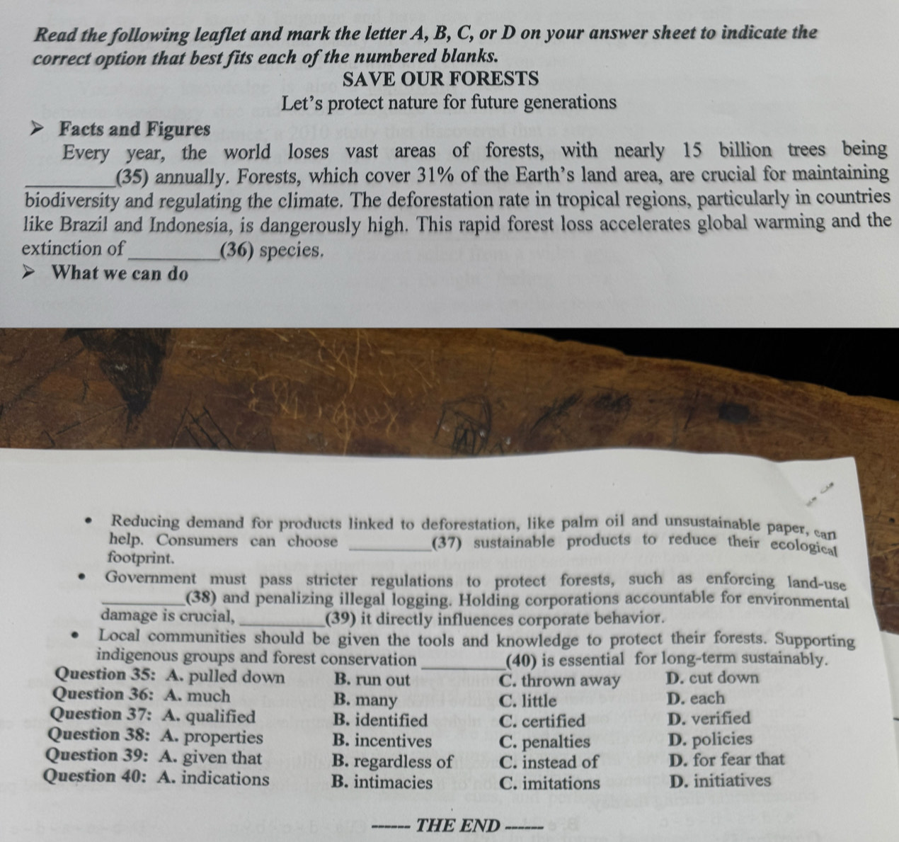 Read the following leaflet and mark the letter A, B, C, or D on your answer sheet to indicate the
correct option that best fits each of the numbered blanks.
SAVE OUR FORESTS
Let’s protect nature for future generations
Facts and Figures
Every year, the world loses vast areas of forests, with nearly 15 billion trees being
_(35) annually. Forests, which cover 31% of the Earth’s land area, are crucial for maintaining
biodiversity and regulating the climate. The deforestation rate in tropical regions, particularly in countries
like Brazil and Indonesia, is dangerously high. This rapid forest loss accelerates global warming and the
extinction of_ (36) species.
What we can do
Reducing demand for products linked to deforestation, like palm oil and unsustainable paper, can
help. Consumers can choose _(37) sustainable products to reduce their ecologica
footprint.
Government must pass stricter regulations to protect forests, such as enforcing land-use
_(38) and penalizing illegal logging. Holding corporations accountable for environmental
damage is crucial,_ (39) it directly influences corporate behavior.
Local communities should be given the tools and knowledge to protect their forests. Supporting
indigenous groups and forest conservation _(40) is essential for long-term sustainably.
Question 35: A. pulled down B. run out C. thrown away D. cut down
Question 36: A. much B. many C. little D. each
Question 37: A. qualified B. identified C. certified D. verified
Question 38: A. properties B. incentives C. penalties D. policies
Question 39: A. given that B. regardless of C. instead of D. for fear that
Question 40: A. indications B. intimacies C. imitations D. initiatives
_THE END_