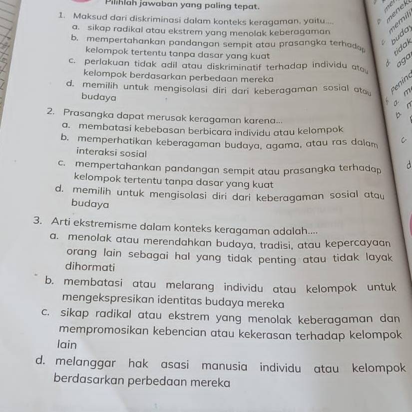 Pilihlah jawaban yang paling tepat.
met
1. Maksud dari diskriminasi dalam konteks keragaman, yaitu.... . nenek
a. sikap radikal atau ekstrem yang menolak keberagaman
nemil
C buday
b. mempertahankan pandangan sempit atau prasangka terhada 
kelompok tertentu tanpa dasar yang kuat
ti da
aga
c. perlakuan tidak adil atau diskriminatif terhadap individu atau
kelompok berdasarkan perbedaan mereka
d. memilih untuk mengisolasi diri dari keberagaman sosial ata Pi
budaya
a. m
b. n
2. Prasangka dapat merusak keragaman karena...
a. membatasi kebebasan berbicara individu atau kelompok
b. memperhatikan keberagaman budaya, agama, atau ras dalam C.
interaksi sosial
c. mempertahankan pandangan sempit atau prasangka terhadap d
kelompok tertentu tanpa dasar yang kuat
d. memilih untuk mengisolasi diri dari keberagaman sosial atau
budaya
3. Arti ekstremisme dalam konteks keragaman adalah....
a. menolak atau merendahkan budaya, tradisi, atau kepercayaan
orang lain sebagai hal yang tidak penting atau tidak layak
dihormati
b. membatasi atau melarang individu atau kelompok untuk
mengekspresikan identitas budaya mereka
c. sikap radikal atau ekstrem yang menolak keberagaman dan
mempromosikan kebencian atau kekerasan terhadap kelompok
lain
d. melanggar hak asasi manusia individu atau kelompok
berdasarkan perbedaan mereka