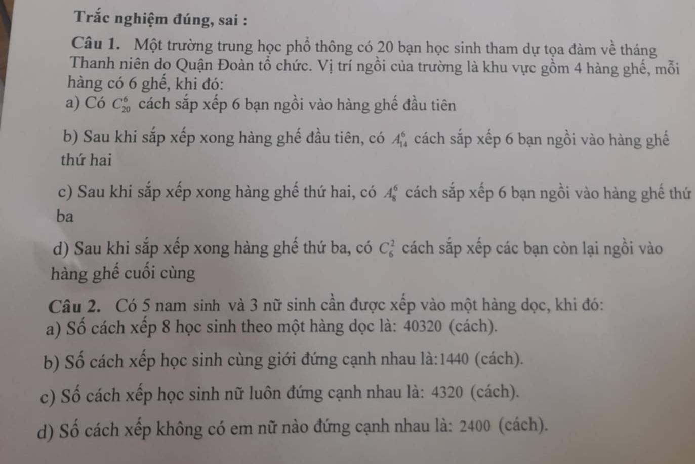 Trắc nghiệm đúng, sai : 
Câu 1. Một trường trung học phổ thông có 20 bạn học sinh tham dự tọa đàm về tháng 
Thanh niên do Quận Đoàn tổ chức. Vị trí ngồi của trường là khu vực gồm 4 hàng ghế, mỗi 
hàng có 6 ghế, khi đó: 
a) Có C_(20)^6 cách sắp xếp 6 bạn ngồi vào hàng ghế đầu tiên 
b) Sau khi sắp xếp xong hàng ghế đầu tiên, có A_(14)^6 cách sắp xếp 6 bạn ngồi vào hàng ghế 
thứ hai 
c) Sau khi sắp xếp xong hàng ghế thứ hai, có A_8^6 cách sắp xếp 6 bạn ngồi vào hàng ghế thứ 
ba 
d) Sau khi sắp xếp xong hàng ghể thứ ba, có C_6^2 cách sắp xếp các bạn còn lại ngồi vào 
hàng ghế cuối cùng 
Câu 2. Có 5 nam sinh và 3 nữ sinh cần được xếp vào một hàng dọc, khi đó: 
a) Số cách xếp 8 học sinh theo một hàng dọc là: 40320 (cách). 
b) Số cách xếp học sinh cùng giới đứng cạnh nhau là: 1440 (cách). 
c) Số cách xếp học sinh nữ luôn đứng cạnh nhau là: 4320 (cách). 
d) Số cách xếp không có em nữ nào đứng cạnh nhau là: 2400 (cách).