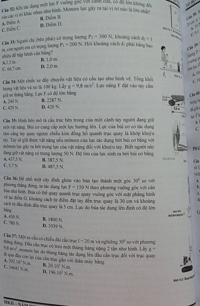 Khi tác dụng một lực F vuông góc với cann cưa, có độ lớn không đổi
TO Bộ
vào các vị trí khác nhau như hình. Momen lực gây ra tại vị trí nào là lớn nhất? *
Câu 38: )
A. Điểm A. B. Điểm B.
C. Điểm C. D. Điểm D.
20 cm, α
4. 10
C. 9,1
Hình 1 4, 1. Tàt đụng a  khả nham vả 
Câu 33: Người chị (bên phải) có trọng lượng P_2=300N , khoảng cách d_2=1
m, còn người em có trọng lượng P_1=200N. Hỏi khoảng cách dị phải bằng bao
Câu 39:
lượng P
nhiêu đề bập bênh cân bằng?
A.1,5 m. B. 1,0 m.
ζ ( uống g
C. 66,7 cm. D. 2,0 m. d_1
lớn lực F
Câu 34: Một chiếc xe đầy chuyền vật liệu có cấu tạo như hình vẽ. Tổng khối vector P_1 Hiình 214
A. 50
C. 10
lượng vật liệu và xe là 100 kg. Lấy g=9,8m/s^2. Lực nâng F đặt vào tay cầm
giữ xe thăng bằng. Lực F có độ lớn bằng
Câu 40.
A. 240 N. B. 2287 N.
tựa Điểm
C. 429 N. D. 420 N. B trọng lu
0.6 m đề giữ c
1,4 , lực F h
Câu 35: Hình bên mô tả cầu trúc bên trong của một cánh tay người đang giữ
A.
một vật nặng. Búi cơ cung cấp một lực hướng lên. Lực của búi cơ có tác dụng
C.
làm cằng tay quay ngược chiều kim đồng hồ quanh trục quay là khớp khuỳu
tay. Tay sẽ giữ được vật nặng nểu mômen của lực tác dụng bởi búi cơ bằng với
mômen lực gây ra bởi trọng lực của vật nặng đối với khuỷu tay. Biết người này phải
dang giữ vật nặng có trọng lượng 50 N. Độ lớn của lực sinh ra bởi búi cơ bằng Khp Korj47 Finh ! Câu
A. 437,5 N. B. 387,5 N.
C. 5,7 N. D. 487,5 N. về G
và ki
Câu 36: Để nhổ một cây đinh ghim vào bàn tạo thành một góc 30° so với a.
phương thẳng đứng, ta tác dụng lực F=150N theo phương vuông góc với cán b.
búa như hình. Búa có thể quay quanh trục quay vuông góc với mặt phẳng hình
C.
vẽ tại điểm O, khoảng cách từ điểm đặt tay đến trục quay là 30 cm và khoảng
d
cách từ đầu đinh đến trục quay là 5 cm. Lực do búa tác dụng lên đinh có độ lớn
bằng
Hinh 14P.2
Nhổ đình bằng báa C
A. 450 N. B. 1800 N.
C. 780 N. D. 1039 N.
Câu 37: Một xe cầu có chiều dài cần trục I=20m và nghiêng 30° so với phương
thắng đứng. Đầu cần trục có treo một thùng hàng nặng 2 tần như hình. Lấy g=
9,8m/s^2 momen lực do thùng hàng tác dụng lên đầu cần trục đối với trục quay
đi qua đầu còn lại của cần trục gắn với thân máy bằng
A. 392.10^3N.m. B. 20.10^3N.m.
C. 34641 N.m. D. 196.10^3N.m.
Hình 14, 5. Tháng hàng 11
* HKII - Năm