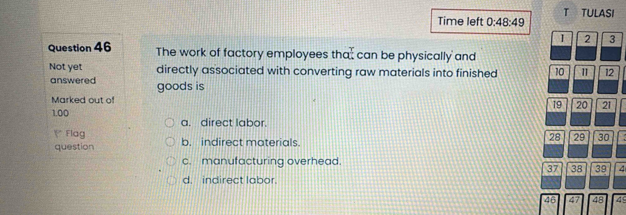 TULASI
Time left 0:48:49
1 2 3
Question 46 The work of factory employees that can be physically and
Not yet directly associated with converting raw materials into finished 10 1 12
answered
goods is
Marked out of
19 20 21
1.00
a. direct labor.
Flag
28 29 30
question
b. indirect materials.
c. manufacturing overhead.
37 38 39 4
d. indirect labor.
46 47 48 49