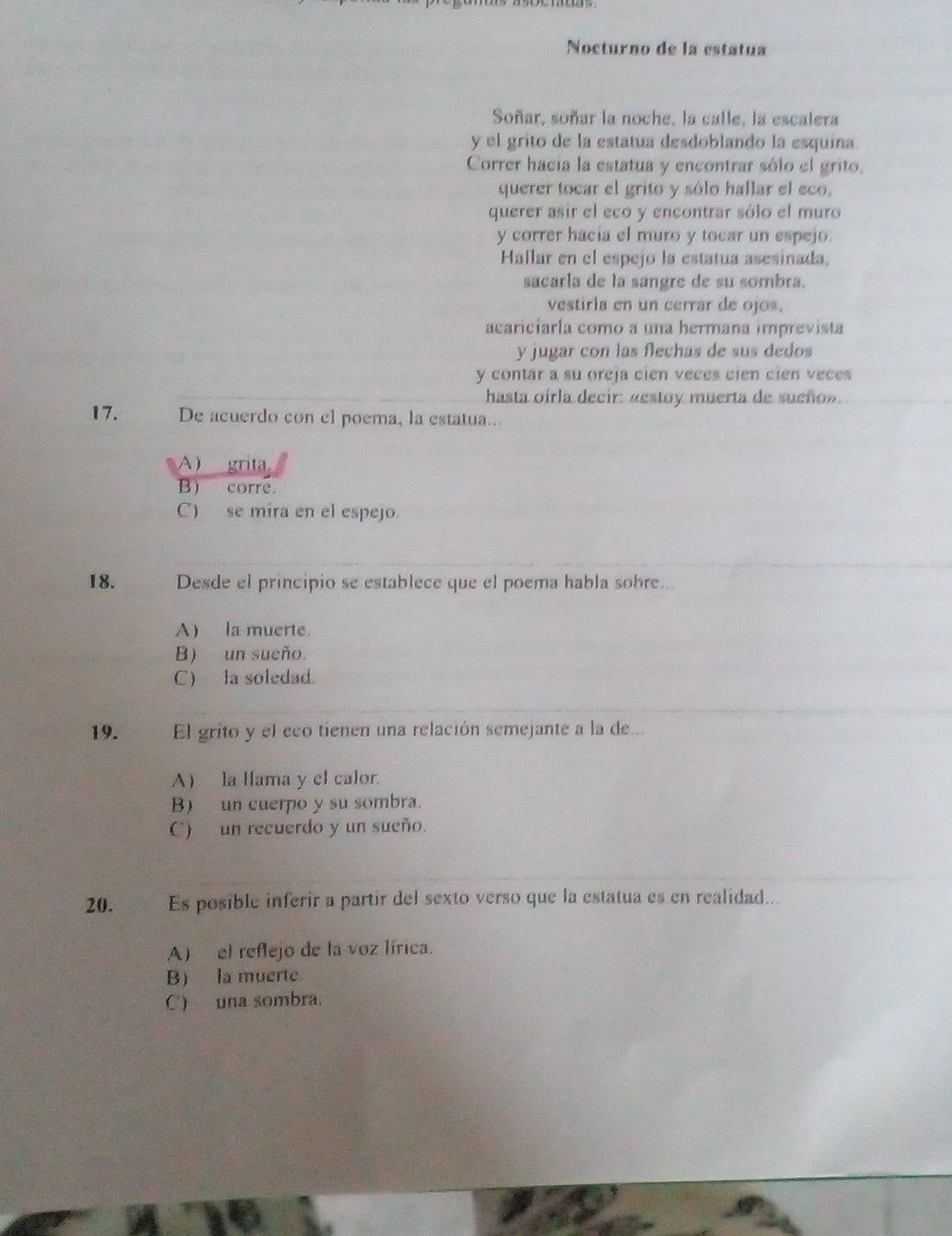 Nocturno de la estatua
Soñar, soñar la noche, la calle, la escalera
y el grito de la estatua desdoblando la esquina.
Correr hacia la estatua y encontrar sólo el grito.
querer tocar el grito y sólo hallar el eco,
querer asir el eco y encontrar sólo el muro
y correr hacia el muro y tocar un espejo.
Hallar en el espejo la estatua asesinada.
sacarla de la sangre de su sombra.
vestirla en un cerrar de ojos.
acariciarla como a una hermana imprevista
y jugar con las flechas de sus dedos
y contar a su oreja cien veces cien cien veces
hasta oirla decir: «estoy muerta de sueño».
17. De acuerdo con el poema, la estatua..
A) grita
B) corre.
C) se mira en el espejo
18. . Desde el principio se establece que el poema habla sobre..
A) la muerte.
B) un sueño.
C) la soledad.
19. El grito y el eco tienen una relación semejante a la de...
A) la lama y el calor.
B) un cuerpo y su sombra.
C) un recuerdo y un sueño.
20. Es posible inferír a partir del sexto verso que la estatua es en realidad.
A) el reflejo de la voz lírica.
B) la muerte
C) una sombra.
