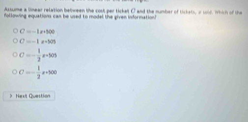 Assume a linear relation between the cost per ticket C and the number of tickets, æsold. Which of the
following equations can be used to model the given information?
C=-1x+500
C=-1x+505
C=- 1/2 x+505
C=- 1/2 x+500
Next Question