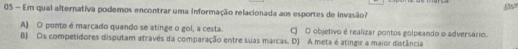 Alsm
05 — Em qual alternativa podemos encontrar uma informação relacionada aos esportes de invasão?
A) O ponto é marcado quando se atinge o gol, a cesta. O O objetivo é realizar pontos golpeando o adversário.
B) Os competidores disputam através da comparação entre suas marcas. D) A meta é atingir a maior distância