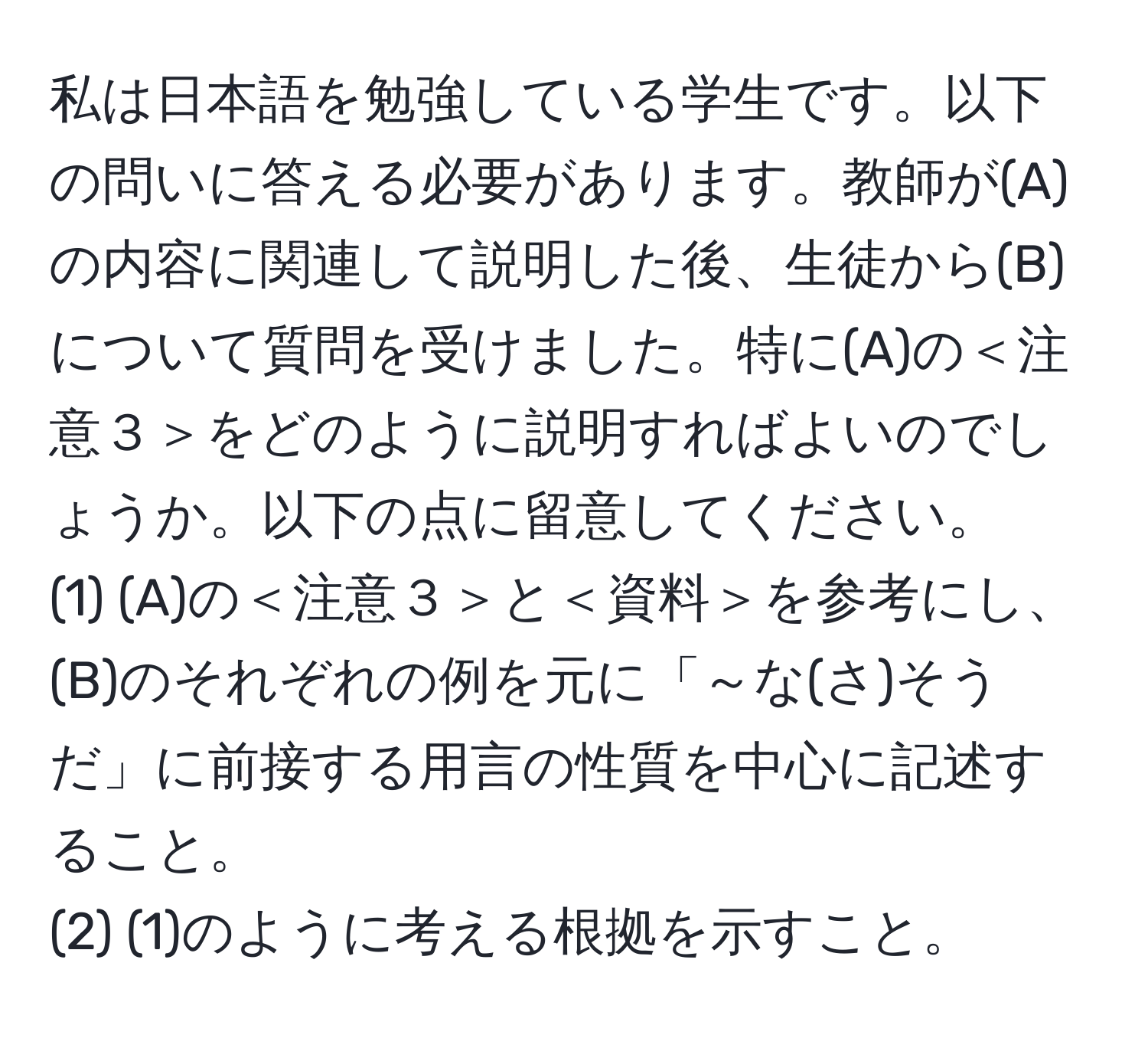 私は日本語を勉強している学生です。以下の問いに答える必要があります。教師が(A)の内容に関連して説明した後、生徒から(B)について質問を受けました。特に(A)の＜注意３＞をどのように説明すればよいのでしょうか。以下の点に留意してください。  
(1) (A)の＜注意３＞と＜資料＞を参考にし、(B)のそれぞれの例を元に「～な(さ)そうだ」に前接する用言の性質を中心に記述すること。  
(2) (1)のように考える根拠を示すこと。