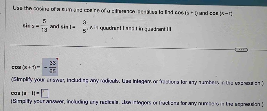 Use the cosine of a sum and cosine of a difference identities to find cos (s+t) and cos (s-t).
sin s= 5/13  and sin t=- 3/5  , s in quadrant I and t in quadrant III
cos (s+t)=- 33/65 
(Simplify your answer, including any radicals. Use integers or fractions for any numbers in the expression.)
cos (s-t)=□
(Simplify your answer, including any radicals. Use integers or fractions for any numbers in the expression.)