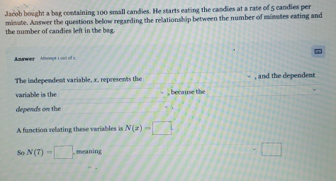 Jacob bought a bag containing 100 small candies. He starts eating the candies at a rate of 5 candies per
minute. Answer the questions below regarding the relationship between the number of minutes eating and 
the number of candies left in the bag. 
Answer Atterpt i out of 2 
The independent variable, x, represents the , and the dependent 
variable is the , because the 
depends on the 
A function relating these variables is N(x)=□
So N(7)=□ , meaning □