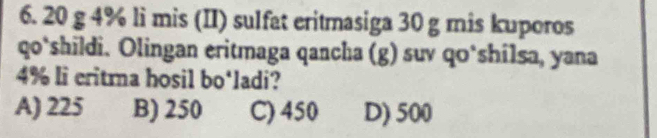 20 g 4% li mis (II) sulfat eritmasiga 30 g mis kuporos
qo‘shildi. Olingan eritmaga qancha (g) suv qo*shilsa, yana
4% li eritma hosil bo‘ladi?
A) 225 B) 250 C) 450 D) 500