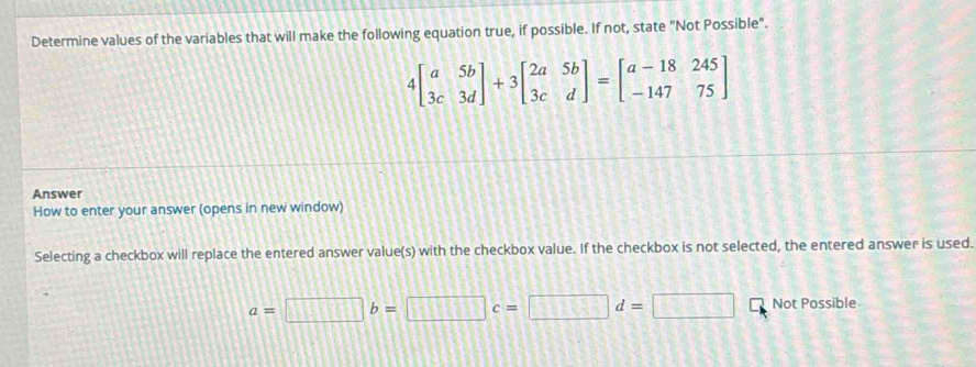 Determine values of the variables that will make the following equation true, if possible. If not, state "Not Possible".
4beginbmatrix a&5b 3c&3dendbmatrix +3beginbmatrix 2a&5b 3c&dendbmatrix =beginbmatrix a-18&245 -147&75endbmatrix
Answer
How to enter your answer (opens in new window)
Selecting a checkbox will replace the entered answer value(s) with the checkbox value. If the checkbox is not selected, the entered answer is used.
a=□ b=□ c=□ d=□ Not Possible