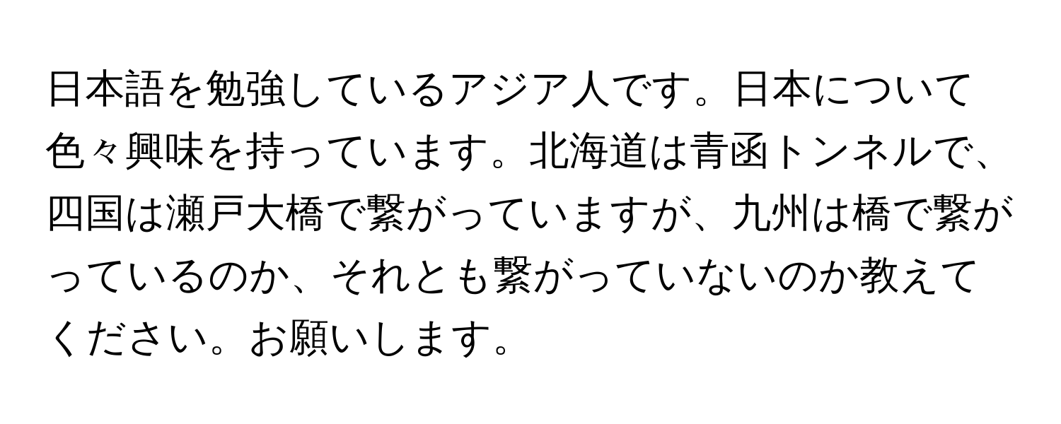 日本語を勉強しているアジア人です。日本について色々興味を持っています。北海道は青函トンネルで、四国は瀬戸大橋で繋がっていますが、九州は橋で繋がっているのか、それとも繋がっていないのか教えてください。お願いします。