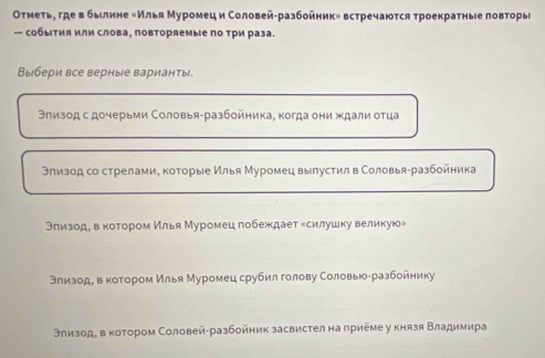 Οтметьη где в быιлине еИлья Муромец и Соловей-разбойник» встречаюτся τроекратные πовторы
— собыτия или слова, πовторяемые πо τри раза.
Выбери все верные варианты.
Эπизод с дочерьми Соловья-разбοйηика, когда они ждали оτца
Элизод со стрелами, которые Илья Муромец вылустил в Соловья-разбойника
Θлизоде вαкотором Илья Муромец гобеждает есилушку великую»
Влизоде в коτором Илья Муромец срубил голову Соловьюαразбойнику
Θлизоде в котором Соловей-разбойник засвистел на приеме у князя Βладимира