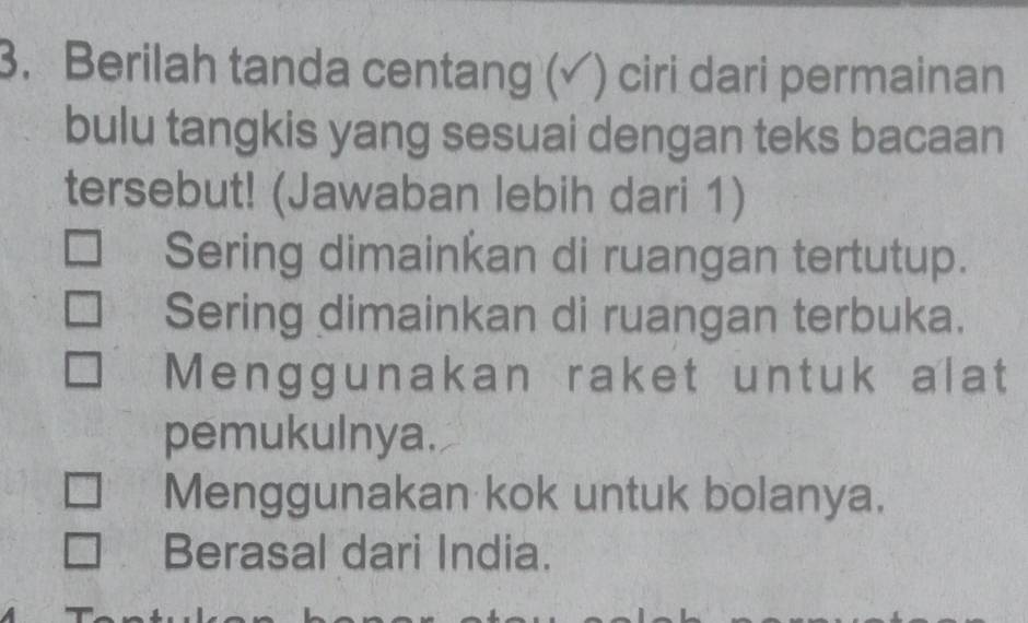 Berilah tanda centang (√) ciri dari permainan
bulu tangkis yang sesuai dengan teks bacaan
tersebut! (Jawaban lebih dari 1)
Sering dimainkan di ruangan tertutup.
Sering dimainkan di ruangan terbuka.
Menggunakan raket untuk alat
pemukulnya.
Menggunakan kok untuk bolanya.
Berasal dari India.