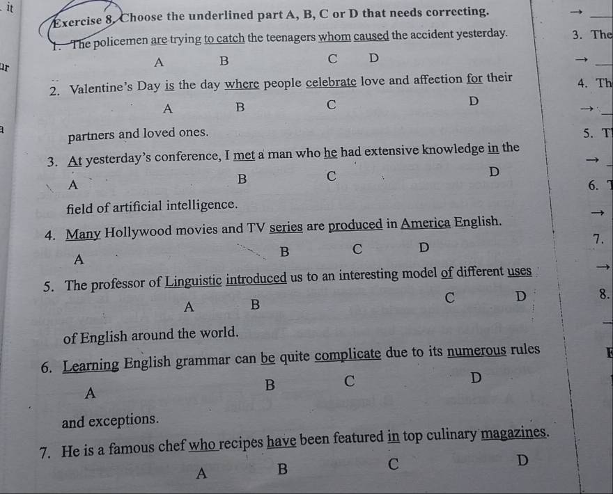 it
Exercise 8. Choose the underlined part A, B, C or D that needs correcting.
_
1. The policemen are trying to catch the teenagers whom caused the accident yesterday. 3. The
C D
ur
A B
_
2. Valentine’s Day is the day where people celebrate love and affection for their 4. Th
A B
C
D
_→
partners and loved ones. 5. T
_
3. At yesterday’s conference, I met a man who he had extensive knowledge in the
B
C
D
A 6.7
field of artificial intelligence.
4. Many Hollywood movies and TV series are produced in America English.
7.
A
B C D
5. The professor of Linguistic introduced us to an interesting model of different uses
A B
C D 8.
_
of English around the world.
6. Learning English grammar can be quite complicate due to its numerous rules I
A
B C
D
and exceptions.
7. He is a famous chef who recipes have been featured in top culinary magazines.
A B
C
D