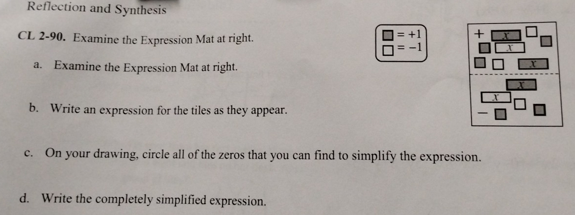 Reflection and Synthesis 
CL 2-90. Examine the Expression Mat at right.
□ =+1
+ X
□ =-1
I 
a. Examine the Expression Mat at right.
X
X
I 
b. Write an expression for the tiles as they appear. 
c. On your drawing, circle all of the zeros that you can find to simplify the expression. 
d. Write the completely simplified expression.
