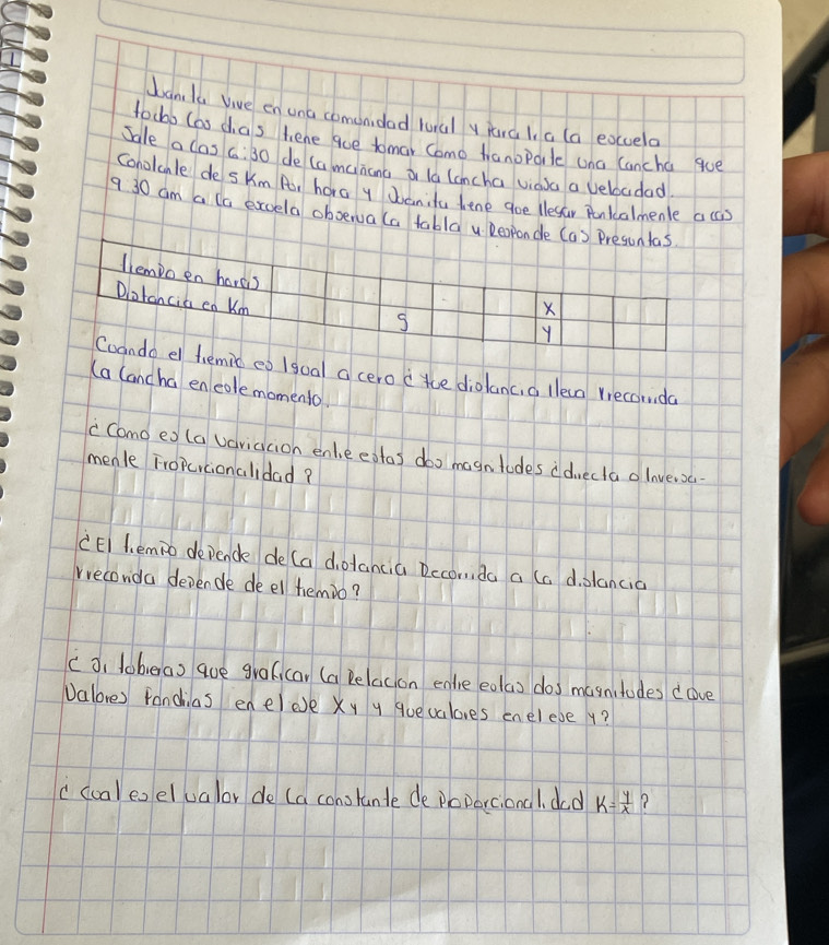 banla bive en una comonidad hural y jara l a (a eouela 
fochb (as das tene aue tomar Como hanoporle ana lancha gue 
Sale a las 6:30 de (amcinana or la lcncha viasa a veboadad 
conolcnle de skm Pr hora y Joanita hene goe llesar Ronkalmenle acs 
9 30 am a lo excela oboervala tabla Deoponde (a) Presuntas 
llempo en hores 
Dlotancia en Km
X
S
Y
Cando e hemic eo /goal a cero d tce diolanc, a lleaa recomda 
(a lancha encole momento. 
c Cano ex (a vaviacion enleeatas doo magntodes ddvecta olnvera- 
menle Fropcicionalidad? 
CEI l. emio depende de (a dotancia Deconda a (c d. slancia 
rreconda devende deel temio? 
c o, toheras que graficar (a Beladion entie eolas dos masnitudes cove 
Valores fancias enelee xy y quevaloves enelebe y? 
c cualeoelualor de (a constande de poparcional. dad k= y/x 