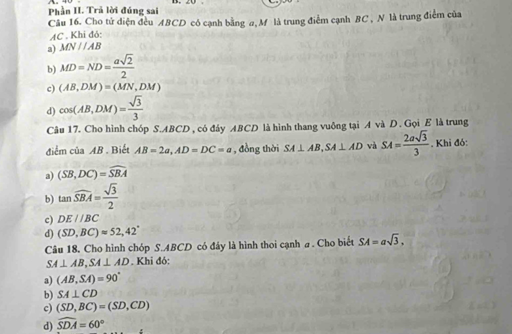 Phần II. Trã lời đúng sai
Câu 16. Cho tử diện đều ABCD có cạnh bằng a, Mô là trung điểm cạnh BC , N là trung điểm của
AC. Khi đỏ:
a) MN//AB
b) MD=ND= asqrt(2)/2 
c) (AB,DM)=(MN,DM)
d) cos (AB,DM)= sqrt(3)/3 
Câu 17. Cho hình chóp S. ABCD, có đáy ABCD là hình thang vuông tại A và D. Gọi E là trung
điểm ciaAB. Biết AB=2a, AD=DC=a , đồng thời SA⊥ AB, SA⊥ AD và SA= 2asqrt(3)/3 . Khi đó:
a) (SB,DC)=widehat SBA
b) tan widehat SBA= sqrt(3)/2 
c) DE//BC
d) (SD,BC)approx 52, 42°
Câu 18. Cho hình chóp S. ABCD có đáy là hình thoi cạnh a . Cho biết SA=asqrt(3),
SA⊥ AB, SA⊥ AD. Khi đó:
a) (AB,SA)=90°
b) SA⊥ CD
c) (SD,BC)=(SD,CD)
d) widehat SDA=60°