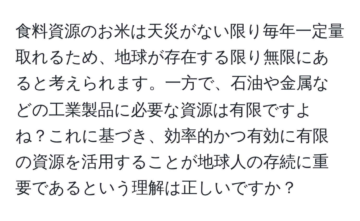 食料資源のお米は天災がない限り毎年一定量取れるため、地球が存在する限り無限にあると考えられます。一方で、石油や金属などの工業製品に必要な資源は有限ですよね？これに基づき、効率的かつ有効に有限の資源を活用することが地球人の存続に重要であるという理解は正しいですか？