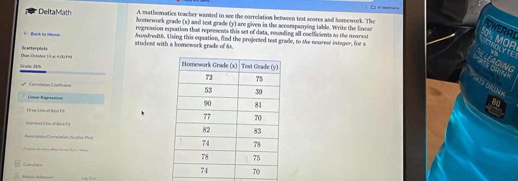 All Bookmarks 
DeltaMath A mathematics teacher wanted to see the correlation between test scores and homework. The 
homework grade (x) and test grade (y) are given in the accompanying table. Write the linear 
OWERAL 
regression equation that represents this set of data, rounding all coefficients to the nearest 
← Back to Home hundredth. Using this equation, find the projected test grade, to the nearest integer, for a
0% MOR ECTROLYTE 
student with a homework grade of 61. 
Scatterplots 
HE LEADING 
Due: October 14 at 4:00 PM 
Grade: 31% 
RTS DRINI 
HTSDRINK 
Correlation Coefficient 
Linear Regressions
80
Draw Line of Best Fit 
cas 
Interpret Line of Best Fit 
Association/Correlation (Scatter Plot) 
Creste Sr stter Dint trnm D sts Tshla 
Calculator 
Amylia Adamson Log Out