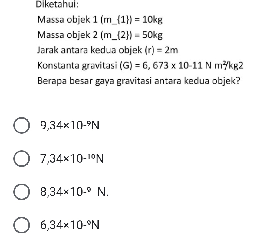 Diketahui:
Massa objek 1(m_  1 )=10kg
Massa objek 2(m_  2 )=50kg
Jarak antara kedua objek (r)=2m
Konstanta gravitasi (G)=6,673* 10-11Nm^2/kg2
Berapa besar gaya gravitasi antara kedua objek?
9,34* 10-^9N
7,34* 10^(-10)N
8,34* 10^(-9)N.
6,34* 10-^9N