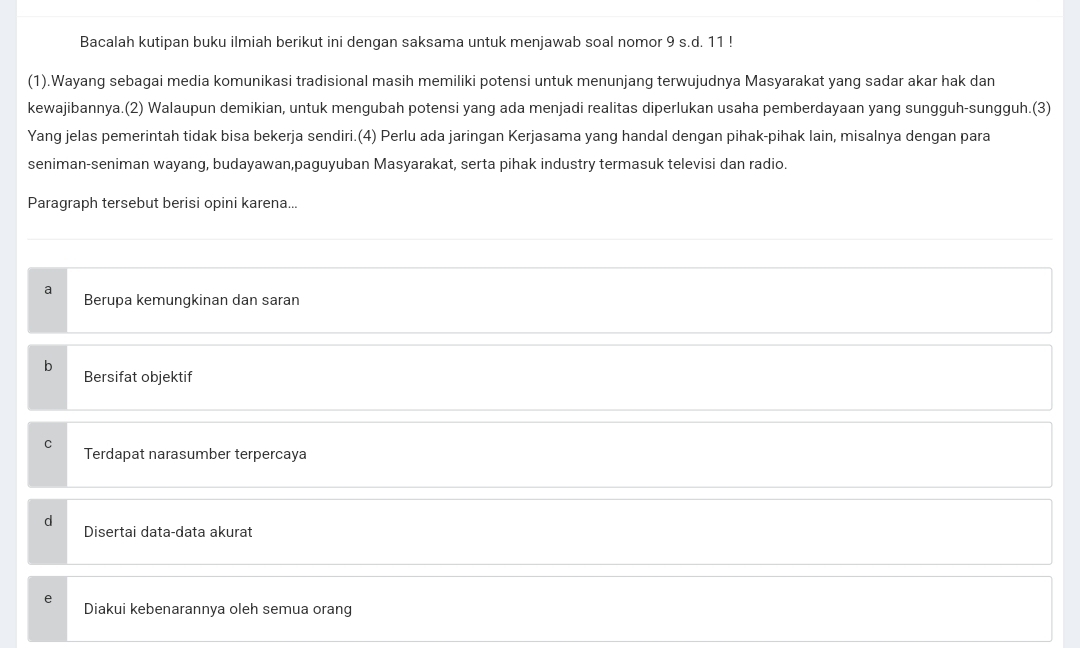 Bacalah kutipan buku ilmiah berikut ini dengan saksama untuk menjawab soal nomor 9 s.d. 11!
(1).Wayang sebagai media komunikasi tradisional masih memiliki potensi untuk menunjang terwujudnya Masyarakat yang sadar akar hak dan
kewajibannya.(2) Walaupun demikian, untuk mengubah potensi yang ada menjadi realitas diperlukan usaha pemberdayaan yang sungguh-sungguh.(3)
Yang jelas pemerintah tidak bisa bekerja sendiri.(4) Perlu ada jaringan Kerjasama yang handal dengan pihak-pihak lain, misalnya dengan para
seniman-seniman wayang, budayawan,paguyuban Masyarakat, serta pihak industry termasuk televisi dan radio.
Paragraph tersebut berisi opini karena...
a
Berupa kemungkinan dan saran
b
Bersifat objektif
Terdapat narasumber terpercaya
a
Disertai data-data akurat
e
Diakui kebenarannya oleh semua orang