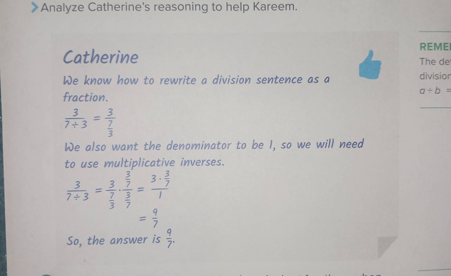 Analyze Catherine’s reasoning to help Kareem. 
REME 
Catherine 
The de 
We know how to rewrite a division sentence as a 
division 
fraction.
a/ b=
 3/7/ 3 =frac 3 7/3 
We also want the denominator to be I, so we will need 
to use multiplicative inverses.
 3/7/ 3 =frac 3 7/3 · frac  3/7  3/7 =frac 3·  3/7 1
= 9/7 
So, the answer is  9/7 .