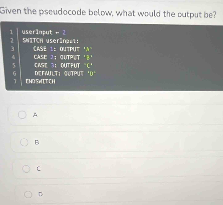 Given the pseudocode below, what would the output be?
1 userInput += 2
2 SWITCH userInput:
3 CASE 1: OUTPUT 'A'
A CASE 2： OUTPUT 'B'
5 CASE 3： OUTPUT 'C'
6 DEFAULT: OUTPUT 'D'
7 ENDSWITCH
A
B
C
D