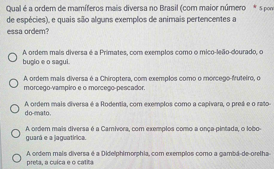 Qual é a ordem de mamíferos mais diversa no Brasil (com maior número * 5 pon)
de espécies), e quais são alguns exemplos de animais pertencentes a
essa ordem?
A ordem mais diversa é a Primates, com exemplos como o mico-leão-dourado, o
bugio e o sagui.
A ordem mais diversa é a Chiroptera, com exemplos como o morcego-fruteiro, o
morcego-vampiro e o morcego-pescador.
A ordem mais diversa é a Rodentia, com exemplos como a capivara, o preá e o rato-
do-mato.
A ordem mais diversa é a Carnivora, com exemplos como a onça-pintada, o lobo-
guará e a jaguatirica.
A ordem mais diversa é a Didelphimorphia, com exemplos como a gambá-de-orelha-
preta, a cuíca e o catita