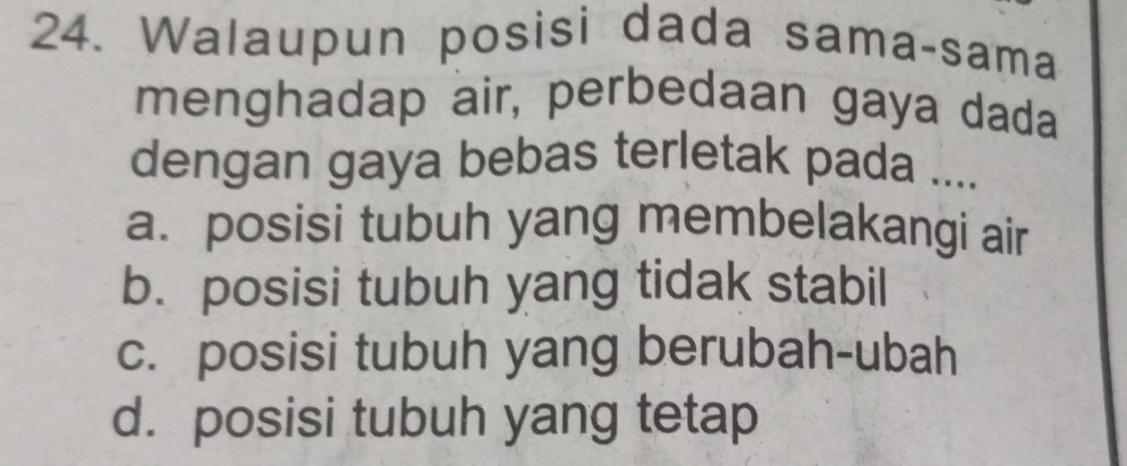 Walaupun posisi dada sama-sama
menghadap air, perbedaan gaya dada
dengan gaya bebas terletak pada ....
a.posisi tubuh yang membelakangi air
b. posisi tubuh yang tidak stabil
c. posisi tubuh yang berubah-ubah
d. posisi tubuh yang tetap