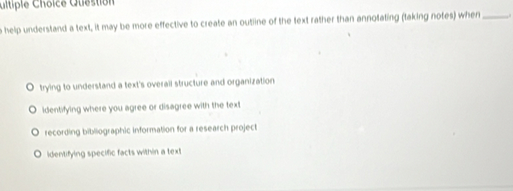 ultiple Choice Question
o help understand a text, it may be more effective to create an outiline of the text rather than annotating (taking notes) when _1
trying to understand a text's overall structure and organization
ldentifying where you agree or disagree with the text
recording bibliographic information for a research project
identifying specific facts within a text