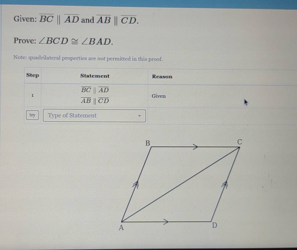 Given: overline BCbeginvmatrix endvmatrix overline AD and overline AB||overline CD. 
Prove: ∠ BCD≌ ∠ BAD. 
Note: quadrilateral properties are not permitted in this proof. 
Step Statement Reason
overline BCbeginvmatrix endvmatrix overline AD
1 Given
overline AB||overline CD
try Type of Statement