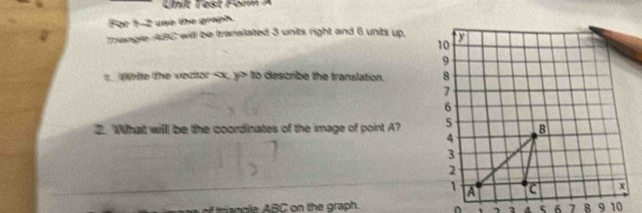 Unt Test Form A 
For 1-2 use the graph. 
thangle ABC will be translated 3 units right and 6 units up. 
wrte the vector , y to describe the translation. 
2. Whait willl be the coordinates of the image of point A? 
of ti s ogile ABC on the graph. ^ , , 2 4 5 6