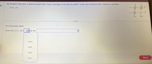 Use the given inforation to dirtorine which lines, if any, in the figure to the right are parallel. Justify each conclusion with a theorom or poviulate
Fill in the blanks below
Given that ∠ 1= overline aLise |
1°
||k
aparallel b
bparallel k
Next