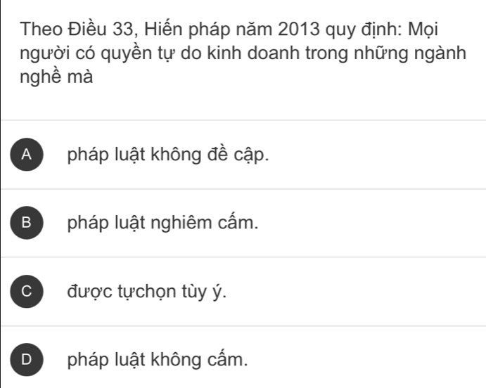 Theo Điều 33, Hiến pháp năm 2013 quy định: Mọi
người có quyền tự do kinh doanh trong những ngành
nghề mà
A pháp luật không đề cập.
B pháp luật nghiêm cấm.
C được tựchọn tùy ý.
D pháp luật không cấm.