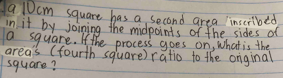 a 10cm square has a second area inscribed 
in it by joining the midpoints of the sides of 
a square. If the process goes on, what is the 
area's (fourth square) ratio to the orginal 
square?