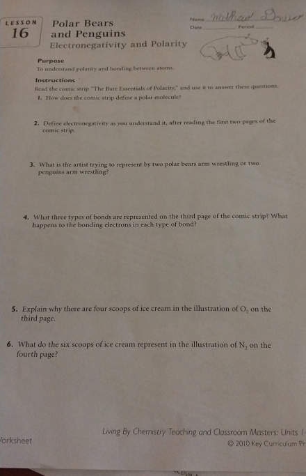 LESSON Polar Bears Name Date_ _Period_ 
16 and Penguins 
Electronegativity and Polarity 
Purpose 
To understand polarity and bonding between atoms. 
Instructions 
Read the comic strip "The Bare Essentials of Polarity," and use it to answer these questions. 
1. How does the comic strip define a polar molecule 
2. Define electronegativity as you understand it, after reading the first two pages of the 
comic strip. 
3. What is the artist trying to represent by two polar bears arm wrestling or two 
penguins arm wrestling? 
4. What three types of bonds are represented on the third page of the comic strip? What 
happens to the bonding electrons in each type of bond? 
5. Explain why there are four scoops of ice cream in the illustration of O_2 on the 
third page. 
6. What do the six scoops of ice cream represent in the illustration of N_2 on the 
fourth page? 
Living By Chemistry Teaching and Classroom Masters: Units 1 
orksheet © 2010 Key Curriculum Pr