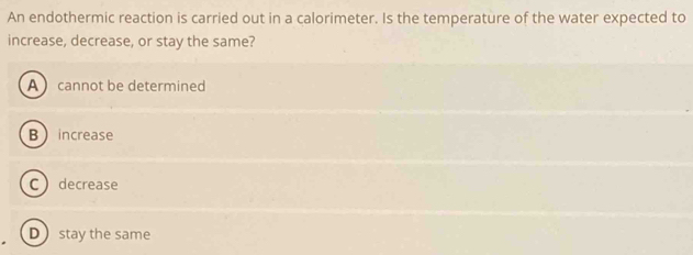 An endothermic reaction is carried out in a calorimeter. Is the temperature of the water expected to
increase, decrease, or stay the same?
A cannot be determined
B increase
Cdecrease
Dstay the same