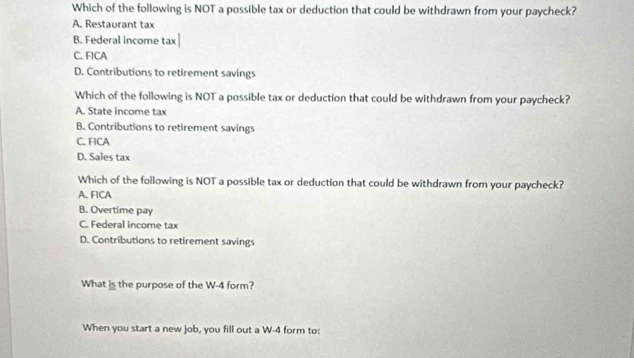 Which of the following is NOT a possible tax or deduction that could be withdrawn from your paycheck?
A. Restaurant tax
B. Federal income tax
C. FICA
D. Contributions to retirement savings
Which of the following is NOT a possible tax or deduction that could be withdrawn from your paycheck?
A. State income tax
B. Contributions to retirement savings
C. FICA
D. Sales tax
Which of the following is NOT a possible tax or deduction that could be withdrawn from your paycheck?
A. FICA
B. Overtime pay
C. Federal income tax
D. Contributions to retirement savings
What is the purpose of the W-4 form?
When you start a new job, you fill out a W-4 form to: