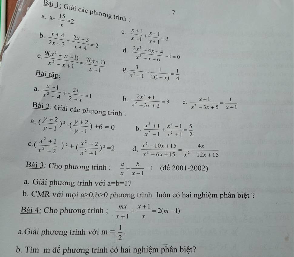 Giải các phương trình :
7
a. x- 15/x =2 c.  (x+1)/x-1 + (x-1)/x+1 =3
b.  (x+4)/2x-3 + (2x-3)/x+4 =2 d.  (3x^2+4x-4)/x^2-x-6 -1=0
e  (9(x^2+x+1))/x^2-x+1 = (7(x+1))/x-1  g.  3/x^2-1 - 1/2(1-x) = 1/4 
Bài tập:
a.  (x-1)/x^2-4 + 2x/2-x =1 b.  (2x^2+1)/x^2-3x+2 =3 c.  (x+1)/x^2-3x+5 = 1/x+1 
Bài 2: Giải các phương trình :
a. ( (y+2)/y-1 )^2-( (y+2)/y-1 )+6=0 b.  (x^2+1)/x^2-1 + (x^2-1)/x^2+1 = 5/2 
c. ( (x^2+1)/x^2-2 )^2+( (x^2-2)/x^2+1 )^2=2 d,  (x^2-10x+15)/x^2-6x+15 = 4x/x^2-12x+15 
Bài 3: Cho phương trình :  a/x + b/x-1 =1 (đề 2001-2002)
a. Giải phương trình với a=b=1 ?
b. CMR với mọi a>0,b>0 phương trình luôn có hai nghiệm phân biệt ?
Bài 4: Cho phương trình ;  mx/x+1 + (x+1)/x =2(m-1)
a.Giải phương trình với m= 1/2 .
b. Tìm m để phương trình có hai nghiệm phân biệt?