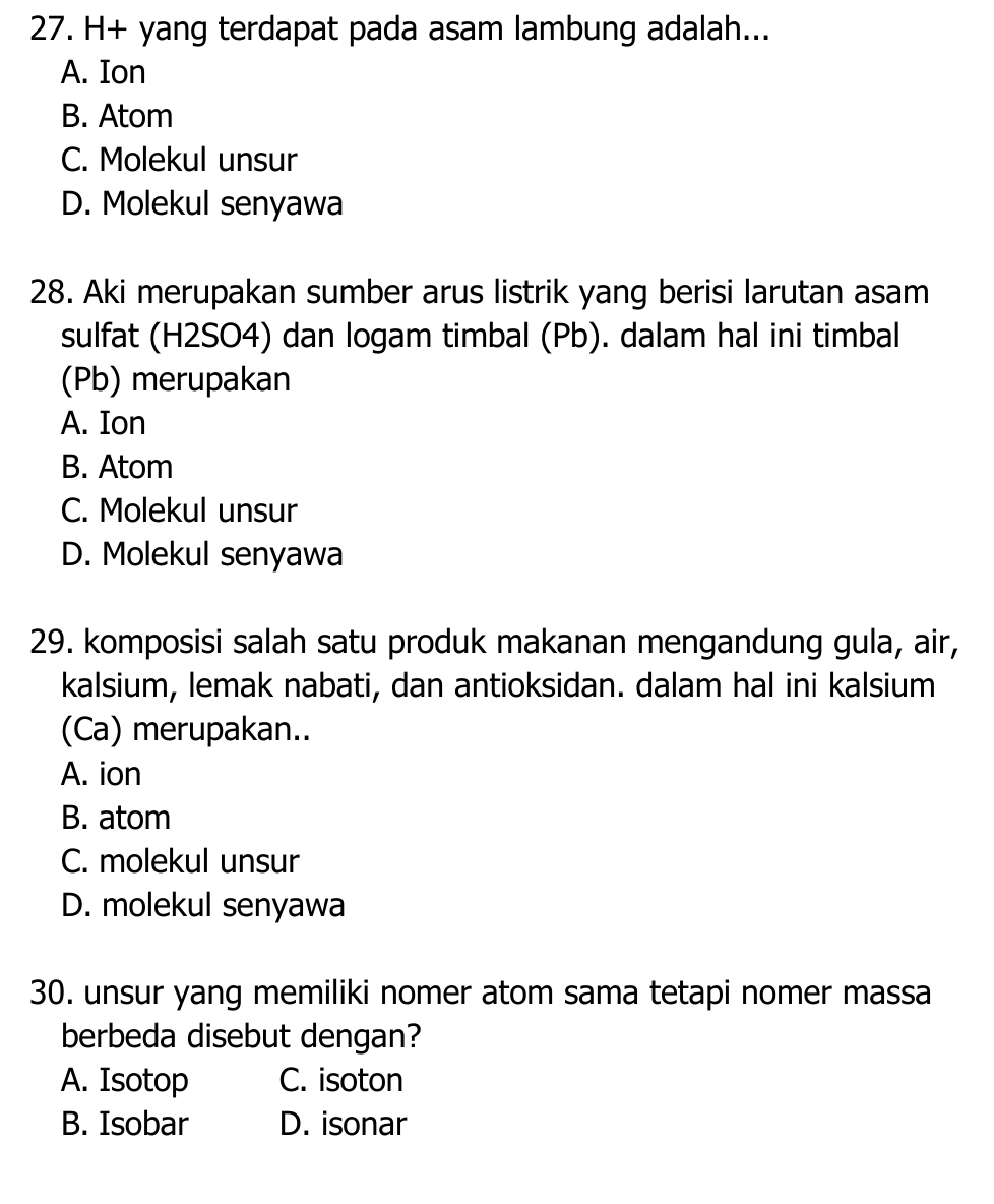 H+ yang terdapat pada asam lambung adalah...
A. Ion
B. Atom
C. Molekul unsur
D. Molekul senyawa
28. Aki merupakan sumber arus listrik yang berisi larutan asam
sulfat (H2SO4) dan logam timbal (Pb). dalam hal ini timbal
(Pb) merupakan
A. Ion
B. Atom
C. Molekul unsur
D. Molekul senyawa
29. komposisi salah satu produk makanan mengandung gula, air,
kalsium, lemak nabati, dan antioksidan. dalam hal ini kalsium
(Ca) merupakan..
A. ion
B. atom
C. molekul unsur
D. molekul senyawa
30. unsur yang memiliki nomer atom sama tetapi nomer massa
berbeda disebut dengan?
A. Isotop C. isoton
B. Isobar D. isonar