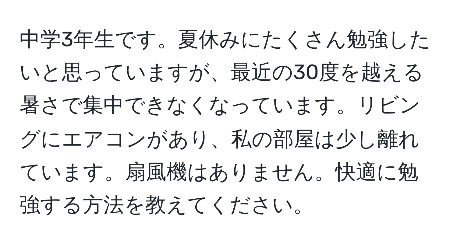 中学3年生です。夏休みにたくさん勉強したいと思っていますが、最近の30度を越える暑さで集中できなくなっています。リビングにエアコンがあり、私の部屋は少し離れています。扇風機はありません。快適に勉強する方法を教えてください。