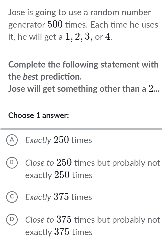 Jose is going to use a random number
generator 500 times. Each time he uses
it, he will get a 1, 2, 3, or 4.
Complete the following statement with
the best prediction.
Jose will get something other than a 2...
Choose 1 answer:
A ) Exactly 250 times
B) Close to 250 times but probably not
exactly 250 times
c) Exactly 375 times
D) Close to 375 times but probably not
exactly 375 times