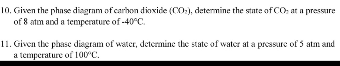 Given the phase diagram of carbon dioxide (CO_2) , determine the state of CO_2 at a pressure 
of 8 atm and a temperature of -40°C. 
11. Given the phase diagram of water, determine the state of water at a pressure of 5 atm and 
a temperature of 100°C.