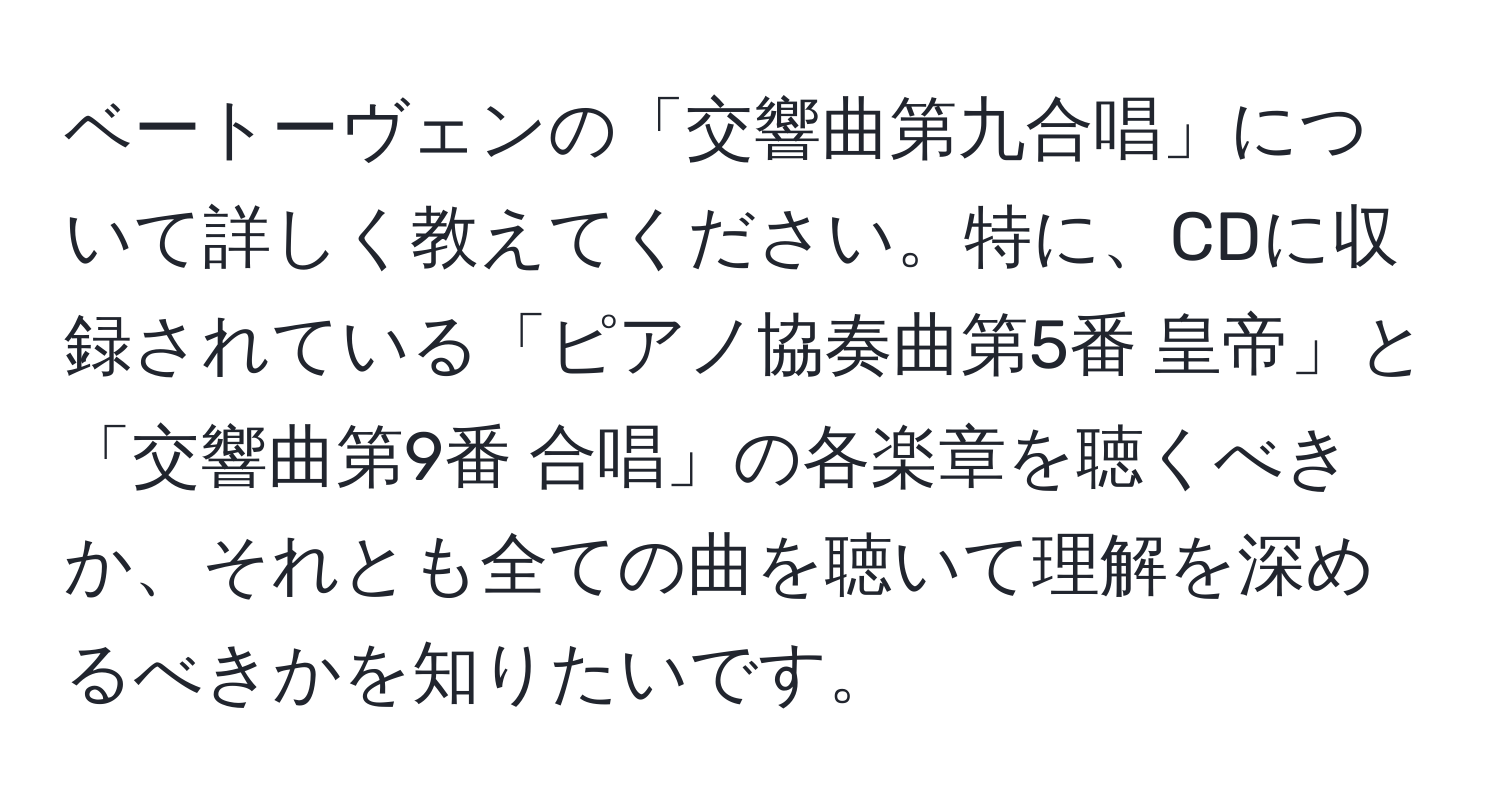 ベートーヴェンの「交響曲第九合唱」について詳しく教えてください。特に、CDに収録されている「ピアノ協奏曲第5番 皇帝」と「交響曲第9番 合唱」の各楽章を聴くべきか、それとも全ての曲を聴いて理解を深めるべきかを知りたいです。