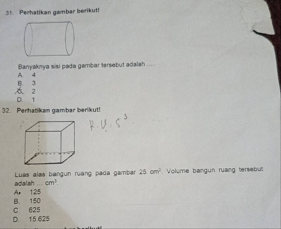 Perhatikan gambar berikut!
Banyaknya sisi pada gambar tersebut adalah ....
A. 4
B. 3
2
D. 1
32. Perhatikan gambar berikut!
Luas alas bangun ruang pada gambar 25cm^2 , Volume bangun ruang tersebut
adalah_ cm^3.
A. 125
B. 150
C. 625
D. 15.625