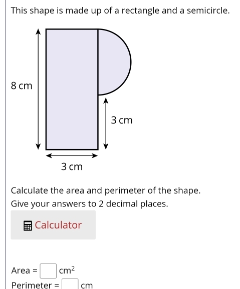 This shape is made up of a rectangle and a semicircle. 
Calculate the area and perimeter of the shape. 
Give your answers to 2 decimal places. 
Calculator
Area=□ cm^2
Perimeter =□ cm