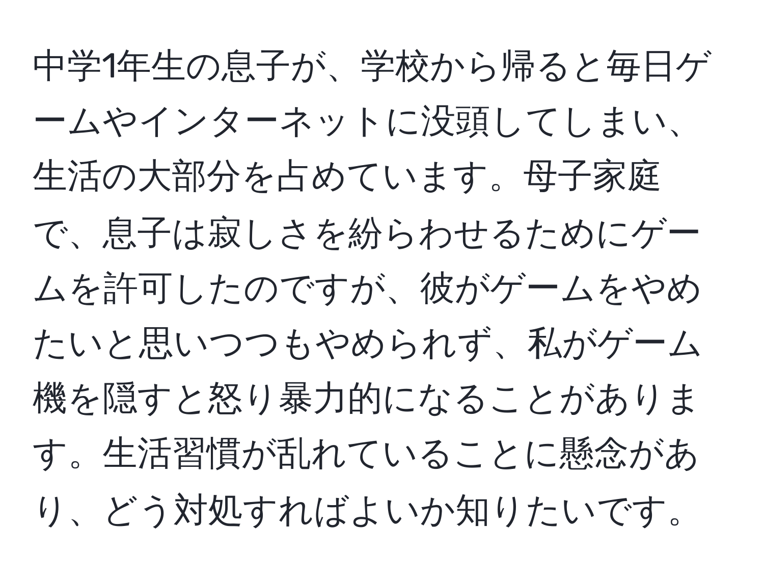 中学1年生の息子が、学校から帰ると毎日ゲームやインターネットに没頭してしまい、生活の大部分を占めています。母子家庭で、息子は寂しさを紛らわせるためにゲームを許可したのですが、彼がゲームをやめたいと思いつつもやめられず、私がゲーム機を隠すと怒り暴力的になることがあります。生活習慣が乱れていることに懸念があり、どう対処すればよいか知りたいです。