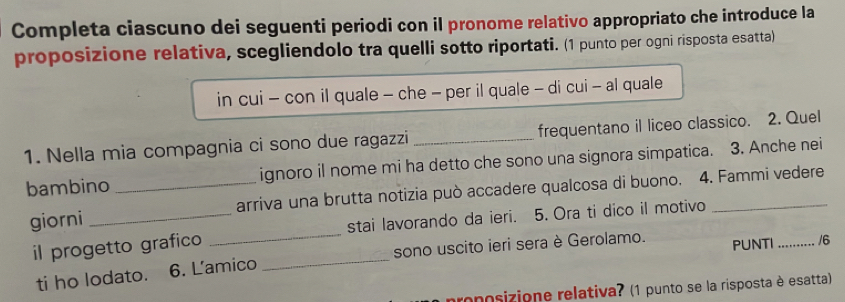 Completa ciascuno dei seguenti periodi con il pronome relativo appropriato che introduce la 
proposizione relativa, scegliendolo tra quelli sotto riportati. (1 punto per ogni risposta esatta) 
in cui - con il quale - che - per il quale - di cui - al quale 
1. Nella mia compagnia ci sono due ragazzi _frequentano il liceo classico. 2. Quel 
bambino _ignoro il nome mi ha detto che sono una signora simpatica. 3. Anche nei 
giorni _arriva una brutta notizia può accadere qualcosa di buono. 4. Fammi vedere 
il progetto grafico _stai lavorando da ieri. 5. Ora ti dico il motivo 
ti ho lodato. 6. L'amico _sono uscito ieri sera è Gerolamo. PUNTI _/6 
onosizione relativa? (1 punto se la risposta è esatta)