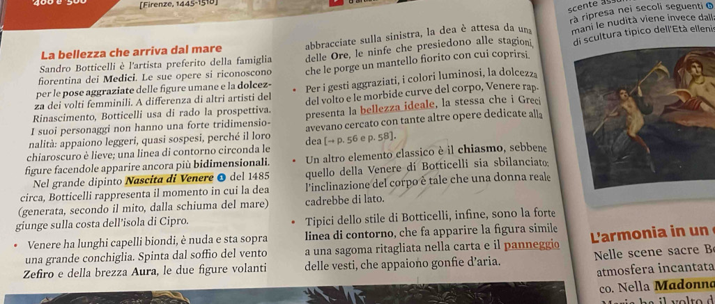 400 0 [Firenze, 1445-1518]
scente as
rà ripresa nei secoli seguenti o
delle Ore, le ninfe che presiedono alle stagioni, di scultura tipico dell'Età ellenis
Sandro Botticelli è l'artista preferito della famiglia abbracciate sulla sinistra, la dea è attesa da una mani le nudità viene invece dall
La bellezza che arriva dal mare
per le pose aggraziate delle figure umane e la dolcez- che le porge un mantello fiorito con cui coprirsi.
fiorentina dei Medici. Le sue opere si riconoscono
za dei volti femminili. A differenza di altri artisti del Per i gesti aggraziati, i colori luminosi, la dolcezz
Rinascimento, Botticelli usa di rado la prospettiva. del volto e le morbide curve del corpo, Venere rap.
I suoi personaggi non hanno una forte tridimensio- presenta la bellezza ideale, la stessa che i Greci
nalità: appaiono leggeri, quasi sospesi, perché il loro avevano cercato con tante altre opere dedicate alla
chiaroscuro è lieve; una linea di contorno circonda le dea [→ p. 56 e p. 58].
figure facendole apparire ancora più bidimensionali. Un altro elemento classico è il chiasmo, sebbene
Nel grande dipinto Nascita di Venere O del 1485 quello della Venere di Botticelli sia sbilanciato:
circa, Botticelli rappresenta il momento in cui la dea  l'inclinazione del corpo è tale che una donna reale
(generata, secondo il mito, dalla schiuma del mare) cadrebbe di lato.
giunge sulla costa dell’isola di Cipro. Tipici dello stile di Botticelli, infine, sono la forte
Venere ha lunghi capelli biondi, è nuda e sta sopra linea di contorno, che fa apparire la figura simile
una grande conchiglia. Spinta dal soffio del vento a una sagoma ritagliata nella carta e il panneggio  'armonia in un
Zefiro e della brezza Aura, le due figure volanti delle vesti, che appaiono gonfie d’aria.  Nelle scene sacre 
atmosfera incantata
co. Nella Madonno